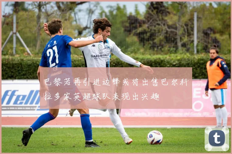 巴黎若再引进边锋或将出售巴尔科拉多家英超球队表现出兴趣