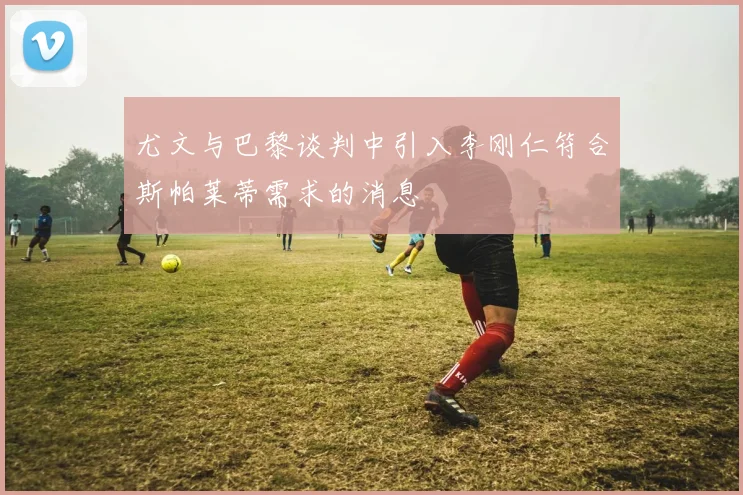 尤文与巴黎谈判中引入李刚仁符合斯帕莱蒂需求的消息