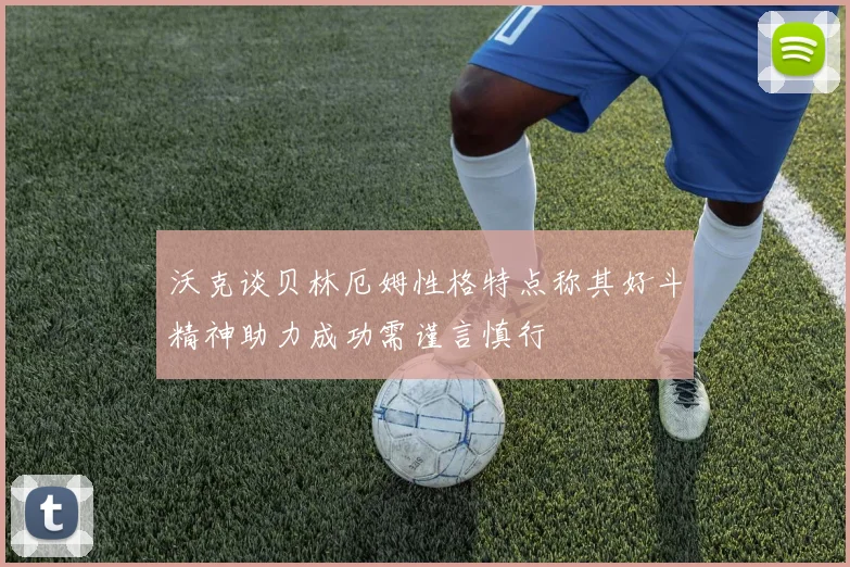 沃克谈贝林厄姆性格特点称其好斗精神助力成功需谨言慎行