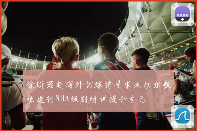 徐昕若赴海外打球将寻求米切尔教练进行NBA级别特训提升自己