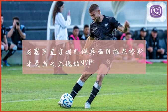 龙塞罗直言姆巴佩真面目维尼修斯才是当之无愧的MVP