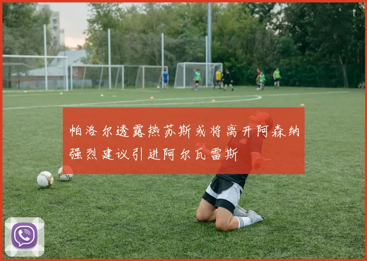 帕洛尔透露热苏斯或将离开阿森纳强烈建议引进阿尔瓦雷斯
