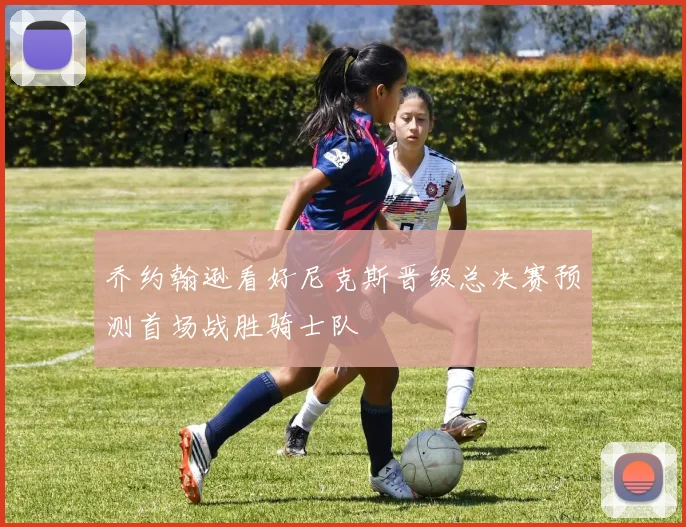 乔约翰逊看好尼克斯晋级总决赛预测首场战胜骑士队