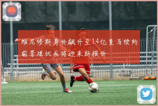 维尼修斯身价飙升至14亿皇马续约前景堪忧或将迎来新报价