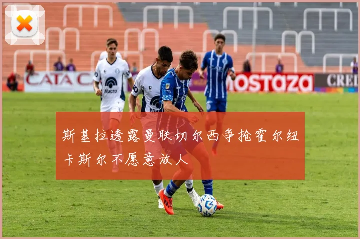斯基拉透露曼联切尔西争抢霍尔纽卡斯尔不愿意放人