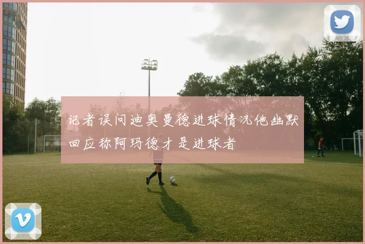 记者误问迪奥曼德进球情况他幽默回应称阿玛德才是进球者
