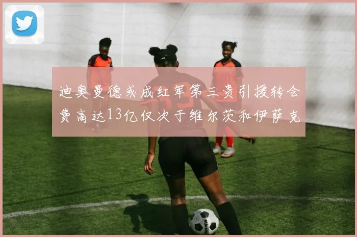 迪奥曼德或成红军第三贵引援转会费高达13亿仅次于维尔茨和伊萨克