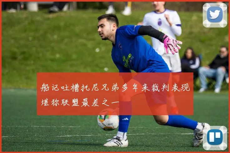 船记吐槽托尼兄弟多年来裁判表现堪称联盟最差之一