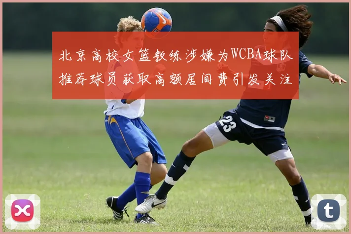 北京高校女篮教练涉嫌为WCBA球队推荐球员获取高额居间费引发关注