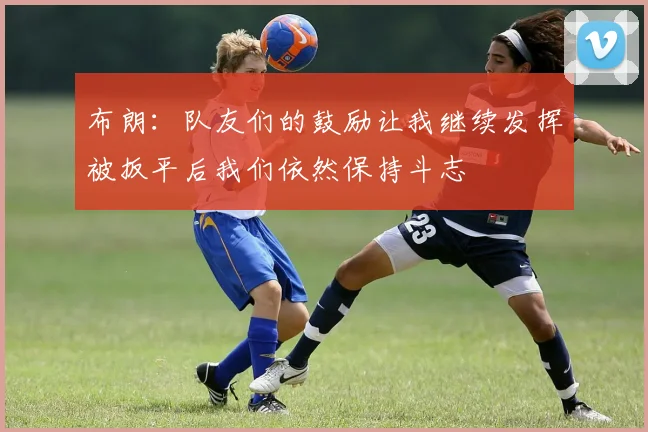 布朗：队友们的鼓励让我继续发挥被扳平后我们依然保持斗志