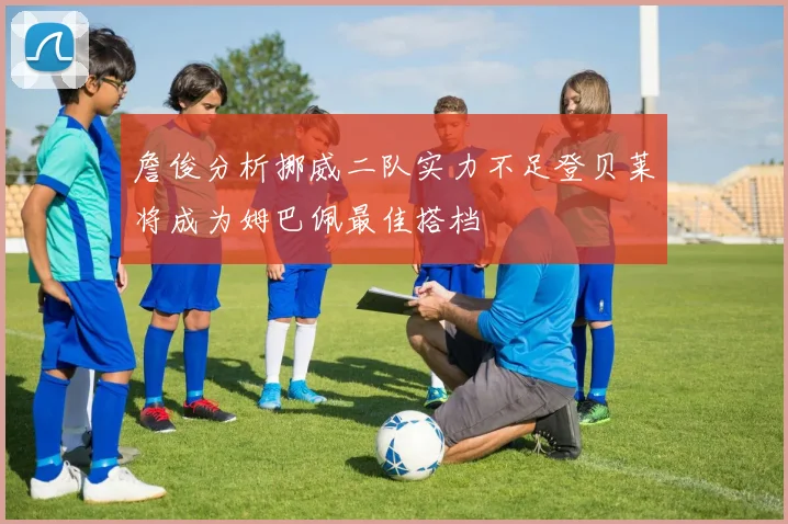 詹俊分析挪威二队实力不足登贝莱将成为姆巴佩最佳搭档