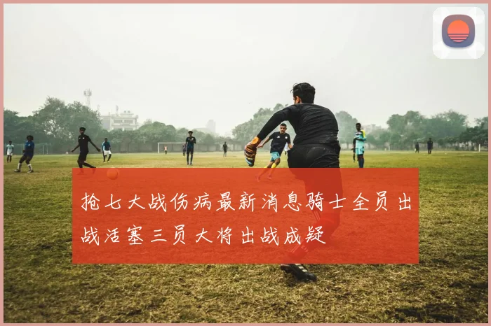 抢七大战伤病最新消息骑士全员出战活塞三员大将出战成疑